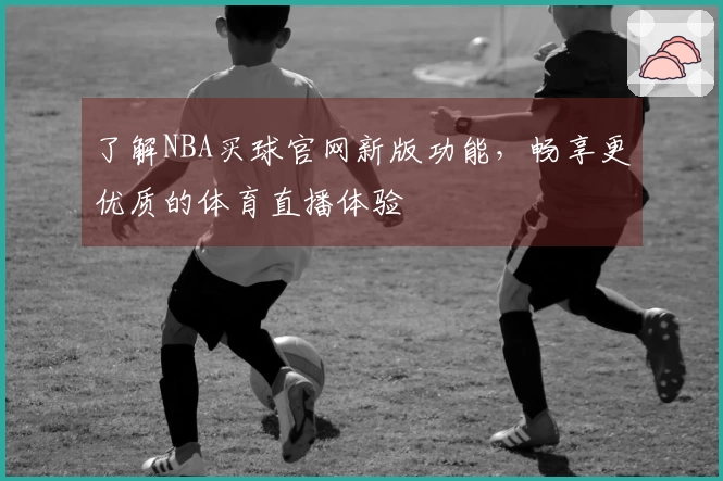 了解NBA买球官网新版功能，畅享更优质的体育直播体验