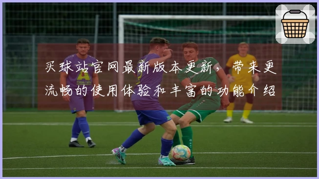 买球站官网最新版本更新，带来更流畅的使用体验和丰富的功能介绍