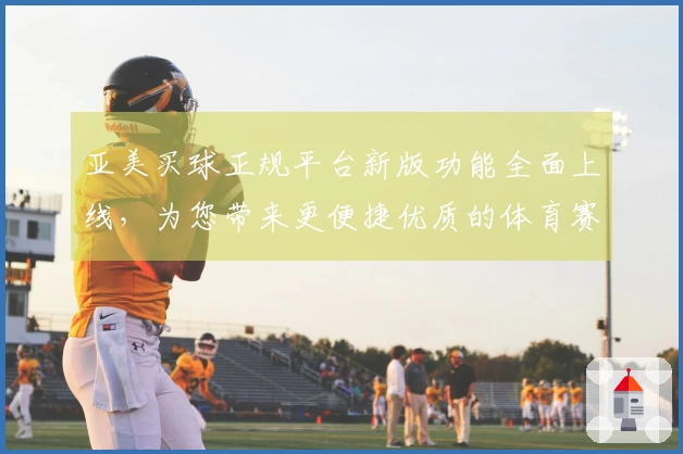 亚美买球正规平台新版功能全面上线，为您带来更便捷优质的体育赛事观看与互动体验