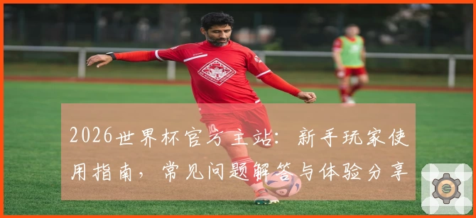 2026世界杯官方主站：新手玩家使用指南，常见问题解答与体验分享